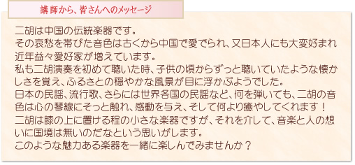 二胡は中国の伝統楽器です。その哀愁を帯びた音色は古くから中国で愛でられ、又日本人にも大変好まれ近年益々愛好家が増えています。私も二胡演奏を初めて聴いた時、子供の頃からずっと聴いていたような懐かしさを覚え、ふるさとの穏やかな風景が目に浮かぶようでした。日本の民謡、流行歌、さらには世界各国の民謡など、何を弾いても、二胡の音色は心の琴線にそっと触れ、感動を与え、そして何より癒やしてくれます！二胡は膝の上に置ける程の小さな楽器ですが、それを介して、音楽と人の想いに国境は無いのだなという思いがします。このような魅力ある楽器を一緒に楽しんでみませんか？