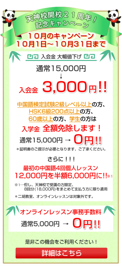 
中央区港教室開校、及び天神校開校21周年！記念キャンペーン
１０月１日～１０月３１日まで
入学金大幅値下げ！
通常　15,000円→入学金　3,000円

中国語検定試験2級レベル以上の方、HSK6級200点以上の方、
60歳以上の方、学生の方　入学金全額免除します！！！
証明書のご提示が必要となります、ご了承ください。
入学金：15,000円 → 0円！

最初の中国語4回個人レッスン
12,000円を半額6,000円に!!　※1

※1…但し、天神校で受講の方限定、8回分(18,000円)をまとめて支払う方に限り適用
＊二胡教室、オンラインレッスンは対象外です。

是非この機会にご利用ください！
詳細はこちら